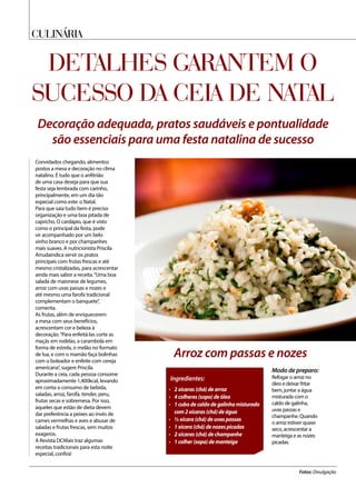 culináriA
Detalhes garantem o
sucesso da Ceia de Natal
Decoração adequada, pratos saudáveis e pontualidade
são essenciais para uma festa natalina de sucesso
Convidados chegando, alimentos
postos a mesa e decoração no clima
natalino. É tudo que o anfitrião
de uma casa deseja para que sua
festa seja lembrada com carinho,
principalmente, em um dia tão
especial como este: o Natal.
Para que saia tudo bem é preciso
organização e uma boa pitada de
capricho. O cardápio, que é visto
como o principal da festa, pode
vir acompanhado por um belo
vinho branco e por champanhes
mais suaves. A nutricionista Priscila
Arrudaindica servir os pratos
principais com frutas frescas e até
mesmo cristalizadas, para acrescentar
ainda mais sabor a receita.“Uma boa
salada de maionese de legumes,
arroz com uvas passas e nozes e
até mesmo uma farofa tradicional
complementam o banquete”,
comenta.
As frutas, além de enriquecerem
a mesa com seus benefícios,
acrescentam cor e beleza à
decoração.“Para enfeitá-las corte as
maçãs em rodelas, a carambola em
forma de estrela, o melão no formato
de lua, e com o mamão faça bolinhas
com o boleador e enfeite com cereja
americana”, sugere Priscila.
Durante a ceia, cada pessoa consome
aproximadamente 1,400kcal, levando
em conta o consumo de bebida,
saladas, arroz, farofa, tender, peru,
frutas secas e sobremesa. Por isso,
aqueles que estão de dieta devem
dar preferência a peixes ao invés de
carnes vermelhas e aves e abusar de
saladas e frutas frescas, sem muitos
exageros.
A Revista DCMais traz algumas
receitas tradicionais para esta noite
especial, confira!
Fotos: Divulgação
Modo de preparo:
Refogar o arroz no
óleo e deixar fritar
bem, juntar a água
misturada com o
caldo de galinha,
uvas passas e
champanhe. Quando
o arroz estiver quase
seco, acrescentar a
manteiga e as nozes
picadas.
Ingredientes:
•	 2 xícaras (chá) de arroz
•	 4 colheres (sopa) de óleo
•	 1 cubo de caldo de galinha misturado
com 2 xícaras (chá) de água
•	 ½ xícara (chá) de uvas passas
•	 1 xícara (chá) de nozes picadas
•	 2 xícaras (chá) de champanhe
•	 1 colher (sopa) de manteiga
Arroz com passas e nozes
 