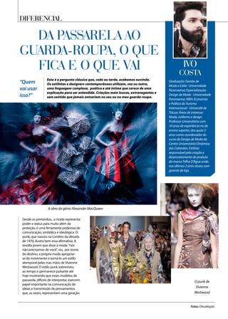 A obra do gênio Alexander MacQueen
O punk de
Vivienne
Westwood
Diferencial
DA PASSARELA AO
GUARDA-ROUPA, O QUE
FICA E O QUE VAI
Esta é a pergunta clássica que, cedo ou tarde, acabamos ouvindo.
Os estilistas e designers contemporâneos utilizam, vez ou outra,
uma linguagem complexa, poética e até íntima que carece de uma
explicação para ser entendida. Criações meio loucas, extravagantes e
sem sentido que jamais entrariam no seu ou no meu guarda roupa.
Desde os primórdios, a moda representa
poder e status para muito além da
proteção, é uma ferramenta poderosa de
comunicação, simbólica e ideológica. O
punk, que nasceu na Londres da década
de 1970, ilustra bem essa afirmativa. A
revolta jovem que disse à moda:“nós
não precisamos de você”, viu, por ironia
do destino, a própria moda apropriar-
se do movimento e torná-lo um estilo
atemporal pelas mas mãos de Vivienne
Westwood. O estilo punk sobreviveu
ao tempo e permanece pulsante até
hoje mostrando que esses modelos de
passarela, difíceis de interpretar, exercem
papel importante na comunicação de
ideias e transmissão de pensamentos
que, as vezes, representam uma geração.
“Quem
vai usar
isso?”
Fotos: Divuldação
Graduação: Gestão de
Moda e Estilo- Universidade
Paranaense; Especialização:
Design de Moda - Universidade
Paranaense; MBA: Economia
e Política do Turismo
Internacional - Université de
Toluse; Áreas de interesse:
Moda, estilismo e design.
Professor Universitário com
10 anos de experiência no de
ensino superior, dos quais 5
anos como coordenador do
curso de Design de Moda do
Centro Universitário Dinâmica
das Cataratas. Estilista
responsável pela criação e
desenvolvimento de produto
da marca Trilha D’Água onde,
nos últimos 2 anos atuou com
gerente de loja.
IVO
Costa
 