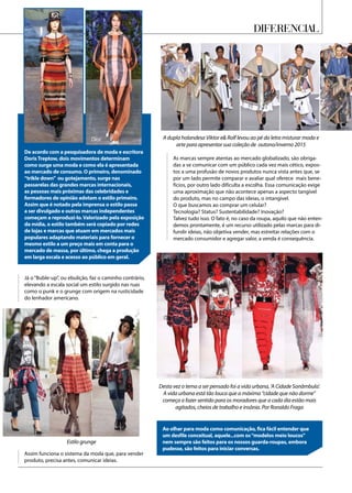 A dupla holandesa Viktor e Rolf levou ao pé da letra misturar moda e
arte para apresentar sua coleção de outono/inverno 2015
Desta vez o tema a ser pensado foi a vida urbana, ‘A Cidade Sonâmbula’.
A vida urbana está tão louca que a máxima “cidade que não dorme”
começa a fazer sentido para os moradores que a cada dia estão mais
agitados, cheios de trabalho e insônia. Por Ronaldo Fraga
Estilo grunge
Diferencial
De acordo com a pesquisadora de moda e escritora
DorisTreptow, dois movimentos determinam
como surge uma moda e como ela é apresentada
ao mercado de consumo. O primeiro, denominado
“trikle down” ou gotejamento, surge nas
passarelas das grandes marcas internacionais,
as pessoas mais próximas das celebridades e
formadores de opinião adotam o estilo primeiro.
Assim que é notado pela imprensa o estilo passa
a ser divulgado e outras marcas independentes
começam a reproduzi-lo.Valorizado pela exposição
da mídia, o estilo também será copiado por redes
de lojas e marcas que atuam em mercados mais
populares adaptando materiais para fornecer o
mesmo estilo a um preço mais em conta para o
mercado de massa, por último, chega a produção
em larga escala e acesso ao público em geral.
Assim funciona o sistema da moda que, para vender
produto, precisa antes, comunicar ideias.
Já o “Buble-up”, ou ebulição, faz o caminho contrário,
elevando a escala social um estilo surgido nas ruas
como o punk e o grunge com origem na rusticidade
do lenhador americano.
As marcas sempre atentas ao mercado globalizado, são obriga-
das a se comunicar com um público cada vez mais cético, expos-
tos a uma profusão de novos produtos nunca vista antes que, se
por um lado permite comparar e avaliar qual oferece mais bene-
fícios, por outro lado dificulta a escolha. Essa comunicação exige
uma aproximação que não acontece apenas a aspecto tangível
do produto, mas no campo das ideias, o intangível.
O que buscamos ao comprar um celular?
Tecnologia? Status? Sustentabilidade? Inovação?
Talvez tudo isso. O fato é, no caso da roupa, aquilo que não enten-
demos prontamente, é um recurso utilizado pelas marcas para di-
fundir ideias, não objetiva vender, mas estreitar relações com o
mercado consumidor e agregar valor, a venda é consequência.
Ao olhar para moda como comunicação, fica fácil entender que
um desfile conceitual, aquele...com os“modelos meio loucos”
nem sempre são feitos para os nossos guarda-roupas, embora
pudesse, são feitos para iniciar conversas.
Dior
 