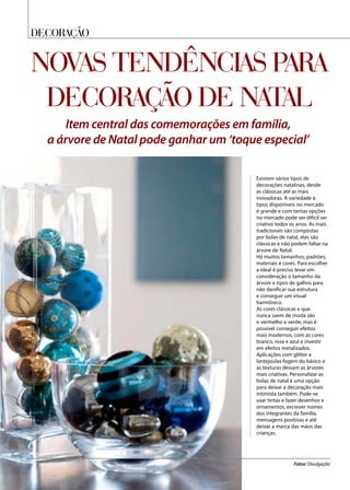 DECORAÇÃO
Novas tendências para
decoração de Natal
Item central das comemorações em família,
a árvore de Natal pode ganhar um ‘toque especial’
Existem vários tipos de
decorações natalinas, desde
as clássicas até as mais
inovadoras. A variedade e
tipos disponíveis no mercado
é grande e com tantas opções
no mercado pode ser difícil ser
criativo todos os anos. As mais
tradicionais são compostas
por bolas de natal, elas são
clássicas e não podem faltar na
árvore de Natal.
Há muitos tamanhos, padrões,
materiais e cores. Para escolher
a ideal é preciso levar em
consideração o tamanho da
árvore e tipos de galhos para
não danificar sua estrutura
e conseguir um visual
harmônico.
As cores clássicas e que
nunca saem de moda são
o vermelho e verde, mas é
possível conseguir efeitos
mais modernos, com as cores
branco, rosa e azul e investir
em efeitos metalizados.
Aplicações com glitter e
lantejoulas fogem do básico e
as texturas deixam as árvores
mais criativas. Personalizar as
bolas de natal é uma opção
para deixar a decoração mais
intimista também. Pode-se
usar tintas e fazer desenhos e
ornamentos, escrever nomes
dos integrantes da família,
mensagens positivas e até
deixar a marca das mãos das
crianças.
Fotos: Divulgação
 