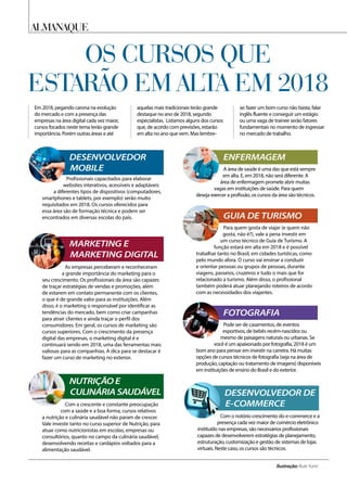 As empresas perceberam e reconheceram
a grande importância do marketing para o
seu crescimento. Os profissionais da área são capazes
de traçar estratégias de vendas e promoções, além
de estarem em contato permanente com os clientes,
o que é de grande valor para as instituições. Além
disso, é o marketing o responsável por identificar as
tendências do mercado, bem como criar campanhas
para atrair clientes e ainda traçar o perfil dos
consumidores. Em geral, os cursos de marketing são
cursos superiores. Com o crescimento da presença
digital das empresas, o marketing digital é e
continuará sendo em 2018, uma das ferramentas mais
valiosas para as companhias. A dica para se destacar é
fazer um curso de marketing no exterior.
Profissionais capacitados para elaborar
websites interativos, acessíveis e adaptáveis
a diferentes tipos de dispositivos (computadores,
smartphones e tablets, por exemplo) serão muito
requisitados em 2018. Os cursos oferecidos para
essa área são de formação técnica e podem ser
encontrados em diversas escolas do país.
Com a crescente e constante preocupação
com a saúde e a boa forma, cursos relativos
a nutrição e culinária saudável não param de crescer.
Vale investir tanto no curso superior de Nutrição, para
atuar como nutricionistas em escolas, empresas ou
consultórios, quanto no campo da culinária saudável,
desenvolvendo receitas e cardápios voltados para a
alimentação saudável.
Com o notório crescimento do e-commerce e a
presença cada vez maior de comércio eletrônico
instituído nas empresas, são necessários profissionais
capazes de desenvolverem estratégias de planejamento,
estruturação, customização e gestão de sistemas de lojas
virtuais. Neste caso, os cursos são técnicos.
A área de saúde é uma das que está sempre
em alta. E, em 2018, não será diferente. A
área de enfermagem promete abrir muitas
vagas em instituições de saúde. Para quem
deseja exercer a profissão, os cursos da área são técnicos.
Para quem gosta de viajar (e quem não
gosta, não é?), vale a pena investir em
um curso técnico de Guia de Turismo. A
função estará em alta em 2018 e é possível
trabalhar tanto no Brasil, em cidades turísticas, como
pelo mundo afora. O curso vai ensinar a conduzir
e orientar pessoas ou grupos de pessoas, durante
viagens, passeios, cruzeiros e tudo o mais que for
relacionado a turismo. Além disso, o profissional
também poderá atuar planejando roteiros de acordo
com as necessidades dos viajantes.
Pode ser de casamentos, de eventos
esportivos, de bebês recém-nascidos ou
mesmo de paisagens naturais ou urbanas. Se
você é um apaixonado por fotografia, 2018 é um
bom ano para pensar em investir na carreira. Há muitas
opções de cursos técnicos de fotografia (seja na área de
produção, captação ou tratamento de imagens) disponíveis
em instituições de ensino do Brasil e do exterior.
ALMANAQUE
Ilustração: Rute Yumi
Os cursos que
Em 2018, pegando carona na evolução
do mercado e com a presença das
empresas na área digital cada vez maior,
cursos focados neste tema terão grande
importância. Porém outras áreas e até
aquelas mais tradicionais terão grande
destaque no ano de 2018, segundo
especialistas. Listamos alguns dos cursos
que, de acordo com previsões, estarão
em alta no ano que vem. Mas lembre-
se: fazer um bom curso não basta, falar
inglês fluente e conseguir um estágio
ou uma vaga de trainee serão fatores
fundamentais no momento de ingressar
no mercado de trabalho.
estarão em alta em 2018
MARKETING E
MARKETING DIGITAL
DESENVOLVEDOR
MOBILE
NUTRIÇÃO E
CULINÁRIA SAUDÁVEL DESENVOLVEDOR DE
E-COMMERCE
ENFERMAGEM
GUIA DE TURISMO
FOTOGRAFIA
 