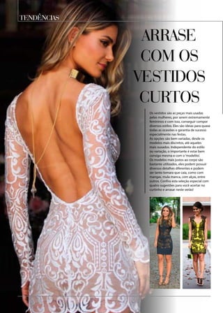 TENDÊNCIAS
Os vestidos são as peças mais usadas
pelas mulheres, por serem extremamente
femininos e com isso, conseguir compor
diversos estilos. Eles são ideias para quase
todas as ocasiões e garantia de sucesso
especialmente nas festas.
As opções são bem variadas, desde os
modelos mais discretos, até aqueles
mais ousados. Independente do estilo
ou variação, o importante é estar bem
consigo mesma e com o ‘modelito’.
Os modelos mais justos ao corpo são
bastante utilizados, eles podem possuir
diversos detalhes diferentes e podem
ser tanto tomara que caia, como com
mangas, mula manca, com alças, entre
outros. Confira esta seleção especial com
quatro sugestões para você acertar no
curtinho e arrasar neste verão!
Arrase
com os
vestidos
curtos
 