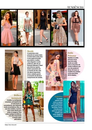TENDÊNCIAS
Fotos: Fábio Matavelli
Renda
A renda deve estar
presente em quase todos
os looks deste verão. Esta
é uma opção de tecido
para deixar a mulher
mais elegante e muito
poderosa, além de ser
bastante delicado. É ideal
para diversas opções,
desde casamentos até
os eventos do dia a dia.
Um alerta importante
tomar cuidado quanto
ao tamanho do decote e
cumprimento do vestido.
Brilho e
lantejoula
O brilho e as lantejoulas
encantam, principalmente,
as mais jovens. E,
convenhamos, são realmente
muito encantadoras. Mas, no
caso dos vestidos, é preciso
estar muito atenta para
evitar os exageros. Para
evitar qualquer problema,
uma dica importante
é sempre optar
pelo básico.
Tubinho
O vestido
tubinho está
entre as opções
mais adequadas
para quem arrasar
nas festas. Porém,
é fundamental
optar por aqueles
modelos que
unem elegância
e simplicidade.
Estilo
Princesa
Vestidos no estilo
princesa nunca
saem de moda,
sendo um estilo
entre os favoritos de
muitas mulheres, por
isso não podemos
deixar de trazer os
modelos de vestidos
curtos para festa
2018 rodados.
 