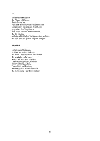 -4-

Es leben die Studenten
die Alleen eröffneten,
damit du und sie
weitere Schritte vorwärts machen könnt
Es leben ihre beständigen Wahrheiten
gegenüber den Trugbildern,
dem Profit und den Versäumnissen,
die der Bildung
und der schändlichen Verfassung innewohnen,
die dem Volk so großes Unglück bringen.


Abschied

Es leben die Studenten,
es leben auch die Araukaner,
die einen Unbedeutenden umkreisten,
der wackelig einherging.
Mögen sie sich bald vereinen.
Die Forderungen der „Unteren“
nach Wohnung, Arbeit,
Gesundheit und Bildung,
Volksbegehren ist das Stichwort
die Verfassung – zur Hölle mit ihr.




                                          10
 