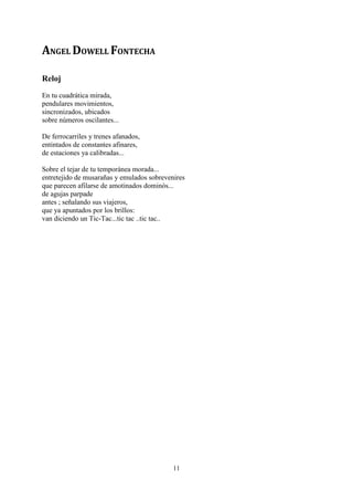 ANGEL DOWELL FONTECHA

Reloj
En tu cuadrática mirada,
pendulares movimientos,
sincronizados, ubicados
sobre números oscilantes...

De ferrocarriles y trenes afanados,
entintados de constantes afinares,
de estaciones ya calibradas...

Sobre el tejar de tu temporánea morada...
entretejido de musarañas y emulados sobrevenires
que parecen afilarse de amotinados dominós...
de agujas parpade
antes ; señalando sus viajeros,
que ya apuntados por los brillos:
van diciendo un Tic-Tac...tic tac ..tic tac..




                                            11
 