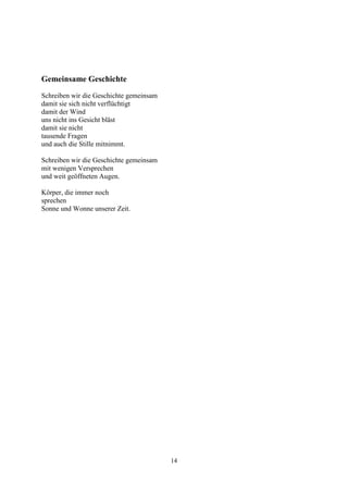 Gemeinsame Geschichte
Schreiben wir die Geschichte gemeinsam
damit sie sich nicht verflüchtigt
damit der Wind
uns nicht ins Gesicht bläst
damit sie nicht
tausende Fragen
und auch die Stille mitnimmt.

Schreiben wir die Geschichte gemeinsam
mit wenigen Versprechen
und weit geöffneten Augen.

Körper, die immer noch
sprechen
Sonne und Wonne unserer Zeit.




                                         14
 