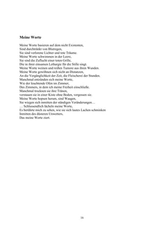 Meine Worte
Meine Worte basieren auf dem nicht Existenten,
Sind durchtränkt von Blutregen,
Sie sind verlorene Lichter und tote Träume.
Meine Worte schwimmen in der Leere,
Sie sind die Zuflucht einer toten Grille,
Die in ihrer einsamen Lethargie für die Stille singt.
Meine Worte weinen und reißen Tumore aus ihren Wunden.
Meine Worte gewöhnen sich nicht an Distanzen,
An die Vergänglichkeit der Zeit, die Fleischerei der Stunden.
Manchmal entzünden sich meine Worte,
Wie der leuchtende Ofen im Zimmer,
Des Zimmers, in dem ich meine Freiheit einschließe.
Manchmal trocknen sie ihre Tränen,
verstauen sie in einer Kiste ohne Boden, vergessen sie.
Meine Worte hopsen herum, sind Waagen,
Sie wiegen sich inmitten der ständigen Veränderungen…
… Schlussendlich lächeln meine Worte,
Es berührte mich zu sehen, wie sie sich lautes Lachen schminken
Inmitten des düsteren Unwetters,
Das meine Worte ziert.




                                            16
 