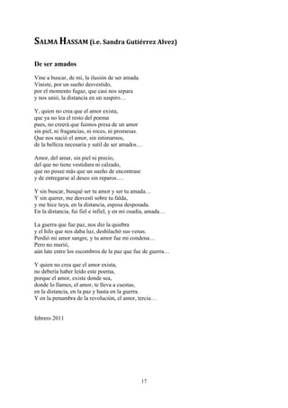 SALMA HASSAM (i.e. Sandra Gutiérrez Alvez)

De ser amados
Vine a buscar, de mí, la ilusión de ser amada.
Viniste, por un sueño desvestido,
por el momento fugaz, que casi nos separa
y nos unió, la distancia en un suspiro…

Y, quien no crea que el amor exista,
que ya no lea el resto del poema
pues, no creerá que fuimos presa de un amor
sin piel, ni fragancias, ni roces, ni promesas.
Que nos nació el amor, sin intimarnos,
de la belleza necesaria y sutil de ser amados…

Amor, del amar, sin piel ni precio,
del que no tiene vestidura ni calzado,
que no posee más que un sueño de encontrase
y de entregarse al deseo sin reparos….

Y sin buscar, busqué ser tu amor y ser tu amada…
Y sin querer, me desvestí sobre tu falda,
y me hice tuya, en la distancia, esposa desposada.
En la distancia, fui fiel e infiel, y en mi osadía, amada…

La guerra que fue paz, nos dio la quiebra
y el hilo que nos daba luz, deshilachó sus venas.
Perdió mi amor sangre, y tu amor fue mi condena…
Pero no murió,
aún late entre los escombros de la paz que fue de guerra…

Y quien no crea que el amor exista,
no debería haber leído este poema,
porque el amor, existe donde sea,
donde lo llames, el amor, te lleva a cuestas,
en la distancia, en la paz y hasta en la guerra.
Y en la penumbra de la revolución, el amor, tercia…


febrero 2011




                                                 17
 