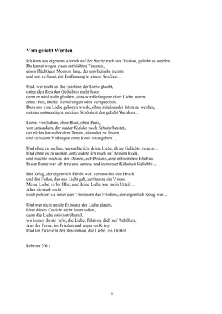 Vom geliebt Werden
Ich kam aus eigenem Antrieb auf der Suche nach der Illusion, geliebt zu werden.
Du kamst wegen eines entblößten Traumes,
einen flüchtigen Moment lang, der uns beinahe trennte
und uns verband, die Entfernung in einem Seufzen…

Und, wer nicht an die Existenz der Liebe glaubt,
möge den Rest des Gedichtes nicht lesen
denn er wird nicht glauben, dass wir Gefangene einer Liebe waren
ohne Haut, Düfte, Berührungen oder Versprechen.
Dass uns eine Liebe geboren wurde, ohne miteinander intim zu werden,
mit der notwendigen subtilen Schönheit des geliebt Werdens…

Liebe, von lieben, ohne Haut, ohne Preis,
von jemandem, der weder Kleider noch Schuhe besitzt,
der nichts hat außer dem Traum, einander zu finden
und sich dem Verlangen ohne Reue hinzugeben…

Und ohne zu suchen, versuchte ich, deine Liebe, deine Geliebte zu sein…
Und ohne es zu wollen, entkleidete ich mich auf deinem Rock,
und machte mich zu der Deinen, auf Distanz, eine entheiratete Ehefrau
In der Ferne war ich treu und untreu, und in meiner Kühnheit Geliebte…

Der Krieg, der eigentlich Friede war, verursachte den Bruch
und der Faden, der uns Licht gab, zerfranste die Venen.
Meine Liebe verlor Blut, und deine Liebe war mein Urteil…
Aber sie starb nicht
noch pulsiert sie unter den Trümmern des Friedens, der eigentlich Krieg war…

Und wer nicht an die Existenz der Liebe glaubt,
hätte dieses Gedicht nicht lesen sollen,
denn die Liebe existiert überall,
wo immer du sie rufst, die Liebe, führt sie dich auf Anhöhen,
Aus der Ferne, im Frieden und sogar im Krieg.
Und im Zwielicht der Revolution, die Liebe, ein Drittel…


Februar 2011




                                             18
 