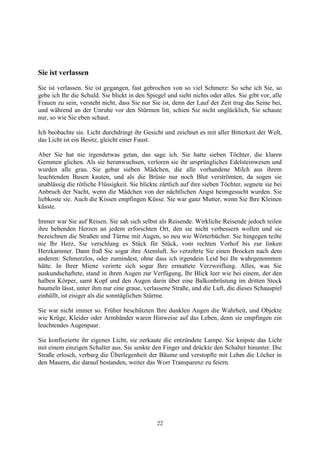 Sie ist verlassen
Sie ist verlassen. Sie ist gegangen, fast gebrochen von so viel Schmerz: So sehe ich Sie, so
gebe ich Ihr die Schuld. Sie blickt in den Spiegel und sieht nichts oder alles. Sie gibt vor, alle
Frauen zu sein, versteht nicht, dass Sie nur Sie ist, denn der Lauf der Zeit trug das Seine bei,
und während an der Unruhe vor den Stürmen litt, schien Sie nicht unglücklich, Sie schaute
nur, so wie Sie eben schaut.

Ich beobachte sie. Licht durchdringt ihr Gesicht und zeichnet es mit aller Bitterkeit der Welt,
das Licht ist ein Besitz, gleicht einer Faust.

Aber Sie hat nie irgendetwas getan, das sage ich. Sie hatte sieben Töchter, die klaren
Gemmen glichen. Als sie heranwuchsen, verloren sie ihr ursprüngliches Edelsteinwesen und
wurden alle grau. Sie gebar sieben Mädchen, die alle vorhandene Milch aus ihrem
leuchtenden Busen kauten, und als die Brüste nur noch Blut verströmten, da sogen sie
unablässig die rötliche Flüssigkeit. Sie blickte zärtlich auf ihre sieben Töchter, segnete sie bei
Anbruch der Nacht, wenn die Mädchen von der nächtlichen Angst heimgesucht wurden. Sie
liebkoste sie. Auch die Kissen empfingen Küsse. Sie war ganz Mutter, wenn Sie Ihre Kleinen
küsste.

Immer war Sie auf Reisen. Sie sah sich selbst als Reisende. Wirkliche Reisende jedoch teilen
ihre bebenden Herzen an jedem erforschten Ort, den sie nicht verbessern wollen und sie
bezeichnen die Straßen und Türme mit Augen, so neu wie Wörterbücher. Sie hingegen teilte
nie Ihr Herz, Sie verschlang es Stück für Stück, vom rechten Vorhof bis zur linken
Herzkammer. Dann fraß Sie sogar ihre Atemluft. So verzehrte Sie einen Brocken nach dem
anderen: Schmerzlos, oder zumindest, ohne dass ich irgendein Leid bei Ihr wahrgenommen
hätte. In Ihrer Miene verirrte sich sogar Ihre ermattete Verzweiflung. Alles, was Sie
auskundschaftete, stand in ihren Augen zur Verfügung, Ihr Blick leer wie bei einem, der den
halben Körper, samt Kopf und den Augen darin über eine Balkonbrüstung im dritten Stock
baumeln lässt, unter ihm nur eine graue, verlassene Straße, und die Luft, die dieses Schauspiel
einhüllt, ist eisiger als die sonntäglichen Stürme.

Sie war nicht immer so. Früher beschützten Ihre dunklen Augen die Wahrheit, und Objekte
wie Krüge, Kleider oder Armbänder waren Hinweise auf das Leben, denn sie empfingen ein
leuchtendes Augenpaar.

Sie konfiszierte ihr eigenes Licht, sie zerkaute die entzündete Lampe. Sie knipste das Licht
mit einem einzigen Schalter aus. Sie senkte den Finger und drückte den Schalter hinunter. Die
Straße erlosch, verbarg die Überlegenheit der Bäume und verstopfte mit Lehm die Löcher in
den Mauern, die darauf bestanden, weiter das Wort Transparenz zu feiern.




                                               22
 