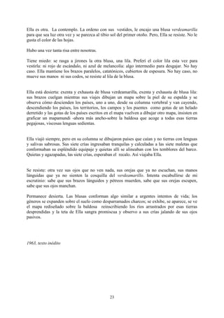 Ella es otra. La contemplo. La ordeno con sus vestidos, le encajo una blusa verdeamarilla
para que sea luz otra vez y se parezca al tibio sol del primer otoño. Pero, Ella se resiste. No le
gusta el color de las hojas.

Hubo una vez tanta risa entre nosotras.

Tiene miedo: se rasga a jirones la otra blusa, una lila. Preferí el color lila esta vez para
vestirla: ni rojo de escándalo, ni azul de melancolía: algo intermedio para desgajar. No hay
caso. Ella mantiene los brazos paralelos, catatónicos, cubiertos de espesura. No hay caso, no
mueve sus manos ni sus codos, se resiste al lila de la blusa.


Ella está desierta: exenta y exhausta de blusa verdeamarilla, exenta y exhausta de blusa lila:
sus brazos cuelgan mientras sus viajes dibujan un mapa sobre la piel de su espalda y se
observa cómo descienden los países, uno a uno, desde su columna vertebral y van cayendo,
descendiendo los países, los territorios, los campos y los puentes como gotas de un helado
derretido y las gotas de los países escritos en el mapa vuelven a dibujar otro mapa, insisten en
graficar un mapamundi -ahora más ancho-sobre la baldosa que acoge a todas esas tierras
pegajosas, viscosas lenguas sedientas.


Ella viajó siempre, pero en su columna se dibujaron países que caían y no tierras con lenguas
y salivas sabrosas. Sus siete crías ingresaban tranquilas y calculadas a las siete maletas que
conformaban su espléndido equipaje y quietas allí se alineaban con los temblores del barco.
Quietas y agazapadas, las siete crías, esperaban el recalo. Así viajaba Ella.


Se resiste: otra vez sus ojos que no ven nada, sus orejas que ya no escuchan, sus manos
lánguidas que ya no sienten la cosquilla del verdeamarillo. Intenta escabullirse de mi
escrutinio: sabe que sus brazos lánguidos y pétreos muerden, sabe que sus orejas escupen,
sabe que sus ojos manchan.

Permanece desierta. Las blusas conforman algo similar a urgentes intentos de vida; los
géneros se expanden sobre el suelo como desparramados charcos; se exhibe, se aparece, se ve
el mapa rediseñado sobre la baldosa reinscribiendo los ríos arrastrados por esas tierras
desprendidas y la teta de Ella sangra promiscua y observo a sus crías jalando de sus ojos
pasivos.




1963, texto inédito




                                               23
 