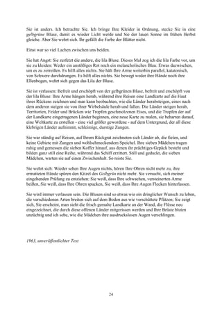 Sie ist anders. Ich betrachte Sie. Ich bringe Ihre Kleider in Ordnung, stecke Sie in eine
gelbgrüne Bluse, damit es wieder Licht werde und Sie der lauen Sonne im frühen Herbst
gleiche. Aber Sie wehrt sich. Ihr gefällt die Farbe der Blätter nicht.

Einst war so viel Lachen zwischen uns beiden.

Sie hat Angst: Sie zerfetzt die andere, die lila Bluse. Dieses Mal zog ich die lila Farbe vor, um
sie zu kleiden: Weder ein anstößiges Rot noch ein melancholisches Blau: Etwas dazwischen,
um es zu zerreißen. Es hilft alles nichts. Sie hält Ihre Arme weiterhin parallel, katatonisch,
von Schwere durchdrungen. Es hilft alles nichts. Sie bewegt weder ihre Hände noch ihre
Ellenbogen, wehrt sich gegen das Lila der Bluse.

Sie ist verlassen: Befreit und erschöpft von der gelbgrünen Bluse, befreit und erschöpft von
der lila Bluse: Ihre Arme hängen herab, während ihre Reisen eine Landkarte auf die Haut
ihres Rückens zeichnen und man kann beobachten, wie die Länder herabsteigen, eines nach
dem anderen steigen sie von ihrer Wirbelsäule herab und fallen. Die Länder steigen herab,
Territorien, Felder und Brücken wie Tropfen geschmolzenen Eises, und die Tropfen der auf
der Landkarte eingetragenen Länder beginnen, eine neue Karte zu malen, sie beharren darauf,
eine Weltkarte zu erstellen - eine viel größer gewordene - auf dem Untergrund, der all diese
klebrigen Länder aufnimmt, schleimige, durstige Zungen.

Sie war ständig auf Reisen, auf Ihrem Rückgrat zeichneten sich Länder ab, die fielen, und
keine Gebiete mit Zungen und wohlschmeckendem Speichel. Ihre sieben Mädchen tragen
ruhig und gemessen die sieben Koffer hinauf, aus denen ihr prächtiges Gepäck besteht und
bilden ganz still eine Reihe, während das Schiff erzittert. Still und geduckt, die sieben
Mädchen, warten sie auf einen Zwischenhalt. So reiste Sie.

Sie wehrt sich: Wieder sehen Ihre Augen nichts, hören Ihre Ohren nicht mehr zu, ihre
ermatteten Hände spüren den Kitzel des Gelbgrün nicht mehr. Sie versucht, sich meiner
eingehenden Prüfung zu entziehen: Sie weiß, dass Ihre schwachen, versteinerten Arme
beißen, Sie weiß, dass Ihre Ohren spucken, Sie weiß, dass Ihre Augen Flecken hinterlassen.

Sie wird immer verlassen sein. Die Blusen sind so etwas wie ein dringlicher Wunsch zu leben,
die verschiedenen Arten breiten sich auf dem Boden aus wie verschüttete Pfützen; Sie zeigt
sich, Sie erscheint, man sieht die frisch gemalte Landkarte an der Wand, die Flüsse neu
eingezeichnet, die durch diese offenen Länder mitgerissen werden und Ihre Brüste bluten
unzüchtig und ich sehe, wie die Mädchen ihre ausdruckslosen Augen verschlingen.




1963, unveröffentlichter Text




                                               24
 