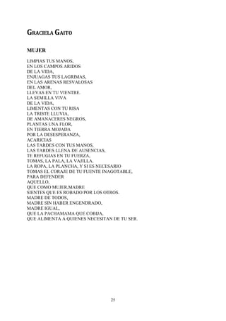 GRACIELA GAITO

MUJER
LIMPIAS TUS MANOS,
EN LOS CAMPOS ARIDOS
DE LA VIDA,
ENJUAGAS TUS LAGRIMAS,
EN LAS ARENAS RESVALOSAS
DEL AMOR,
LLEVAS EN TU VIENTRE.
LA SEMILLA VIVA
DE LA VIDA,
LIMENTAS CON TU RISA
LA TRISTE LLUVIA,
DE AMANACERES NEGROS,
PLANTAS UNA FLOR,
EN TIERRA MOJADA
POR LA DESESPERANZA,
ACARICIAS
LAS TARDES CON TUS MANOS,
LAS TARDES LLENA DE AUSENCIAS,
TE REFUGIAS EN TU FUERZA,
TOMAS, LA PALA, LA VAJILLA.
LA ROPA, LA PLANCHA, Y SI ES NECESARIO
TOMAS EL CORAJE DE TU FUENTE INAGOTABLE,
PARA DEFENDER
AQUELLO,
QUE COMO MUJER,MADRE
SIENTES QUE ES ROBADO POR LOS OTROS.
MADRE DE TODOS,
MADRE SIN HABER ENGENDRADO,
MADRE IGUAL,
QUE LA PACHAMAMA QUE COBIJA,
QUE ALIMENTA A QUIENES NECESITAN DE TU SER.




                                25
 