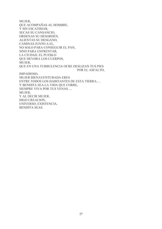 MUJER,
QUE ACOMPAÑAS AL HOMBRE,
Y SIN ESCATIMAR,
SECAS SU CANSANCIO,
ORDENAS SU DESORDEN,
ALIENTAS SU DESGANO,
CAMINAS JUNTO A EL,
NO SOLO PARA CONSEGUIR EL PAN,
SINO PARA ENFRENTAR,
LA CIUDAD, EL PUEBLO
QUE DEVORA LOS CUERPOS,
MUJER,
QUE EN UNA TURBULENCIA OCRE DESLIZAN TUS PIES
                                POR EL ASFALTO,
IMPADIOSO,
MUJER BIENAVENTURADA ERES
ENTRE TODOS LOS HABITANTES DE ESTA TIERRA.....
Y BENDITA SEA LA VIDA QUE CORRE,
SIEMPRE VIVA POR TUS VENAS.....
MUJER,
Y AL DECIR MUJER,
DIGO CREACION,
UNIVERSO, EXISTENCIA,
BENDITA SEAS.




                                 27
 