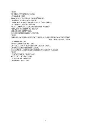 FRAU,
DU BEGLEITEST DEN MANN
UND OHNE GEIZ
TROCKNEST DU SEINE ERSCHÖPFUNG,
ORDNEST SEINE UNORDNUNG,
GIBST IHM HOFFNUNG IN SEINEM ÜBERDRUSS,
DU GEHST AN SEINER SEITE
NICHT UM DES TÄGLICHEN BROTES WILLEN
NEIN, UM DIE STIRN ZU BIETEN
DER STADT, DEM VOLK;
DAS DIE KÖRPER ZERFLEISCHT,
FRAU,
IN EINER OCKERFARBENEN VERWIRRUNG RUTSCHEN DEINE FÜSSE
                                   AUF DEM ASPHALT AUS,
UNBARMHERZIG
FRAU, GESEGNET BIST DU,
UNTER ALL DEN BEWOHNERN DIESER ERDE…
UND GESEGNET SEI DAS LEBEN,
DAS IMMER LEBENDIG DURCH DEINE ADERN FLIESST.
FRAU,
UND WENN ICH FRAU SAGE,
MEINE ICH SCHÖPFUNG;
UNIVERSUM, EXISTENZ
GESEGNET SEIST DU.




                               28
 