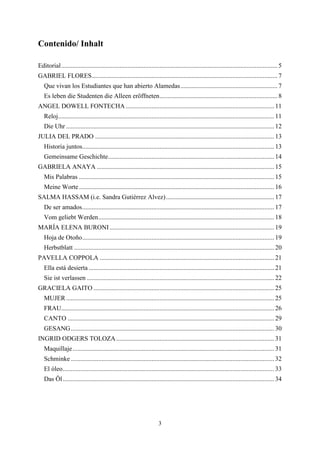 Contenido/ Inhalt

Editorial ...................................................................................................................................... 5
GABRIEL FLORES ................................................................................................................... 7
   Que vivan los Estudiantes que han abierto Alamedas ............................................................ 7
   Es leben die Studenten die Alleen eröffneten ......................................................................... 8
ANGEL DOWELL FONTECHA ............................................................................................ 11
   Reloj...................................................................................................................................... 11
   Die Uhr ................................................................................................................................. 12
JULIA DEL PRADO ............................................................................................................... 13
   Historia juntos....................................................................................................................... 13
   Gemeinsame Geschichte....................................................................................................... 14
GABRIELA ANAYA .............................................................................................................. 15
   Mis Palabras ......................................................................................................................... 15
   Meine Worte ......................................................................................................................... 16
SALMA HASSAM (i.e. Sandra Gutiérrez Alvez) ................................................................... 17
   De ser amados ....................................................................................................................... 17
   Vom geliebt Werden ............................................................................................................. 18
MARÍA ELENA BURONI ...................................................................................................... 19
   Hoja de Otoño ....................................................................................................................... 19
   Herbstblatt ............................................................................................................................ 20
PAVELLA COPPOLA ............................................................................................................ 21
   Ella está desierta ................................................................................................................... 21
   Sie ist verlassen .................................................................................................................... 22
GRACIELA GAITO ................................................................................................................ 25
   MUJER ................................................................................................................................. 25
   FRAU.................................................................................................................................... 26
   CANTO ................................................................................................................................ 29
   GESANG .............................................................................................................................. 30
INGRID ODGERS TOLOZA .................................................................................................. 31
   Maquillaje ............................................................................................................................. 31
   Schminke .............................................................................................................................. 32
   El óleo ................................................................................................................................... 33
   Das Öl ................................................................................................................................... 34




                                                                        3
 