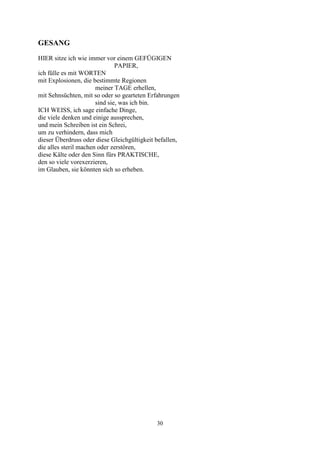 GESANG
HIER sitze ich wie immer vor einem GEFÜGIGEN
                               PAPIER,
ich fülle es mit WORTEN
mit Explosionen, die bestimmte Regionen
                       meiner TAGE erhellen,
mit Sehnsüchten, mit so oder so gearteten Erfahrungen
                       sind sie, was ich bin.
ICH WEISS, ich sage einfache Dinge,
die viele denken und einige aussprechen,
und mein Schreiben ist ein Schrei,
um zu verhindern, dass mich
dieser Überdruss oder diese Gleichgültigkeit befallen,
die alles steril machen oder zerstören,
diese Kälte oder den Sinn fürs PRAKTISCHE,
den so viele vorexerzieren,
im Glauben, sie könnten sich so erheben.




                                             30
 