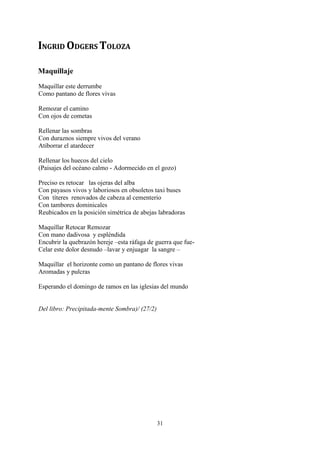 INGRID ODGERS TOLOZA

Maquillaje
Maquillar este derrumbe
Como pantano de flores vivas

Remozar el camino
Con ojos de cometas

Rellenar las sombras
Con duraznos siempre vivos del verano
Atiborrar el atardecer

Rellenar los huecos del cielo
(Paisajes del océano calmo - Adormecido en el gozo)

Preciso es retocar las ojeras del alba
Con payasos vivos y laboriosos en obsoletos taxi buses
Con títeres renovados de cabeza al cementerio
Con tambores dominicales
Reubicados en la posición simétrica de abejas labradoras

Maquillar Retocar Remozar
Con mano dadivosa y espléndida
Encubrir la quebrazón hereje –esta ráfaga de guerra que fue-
Celar este dolor desnudo –lavar y enjuagar la sangre –

Maquillar el horizonte como un pantano de flores vivas
Aromadas y pulcras

Esperando el domingo de ramos en las iglesias del mundo


Del libro: Precipitada-mente Sombra)/ (27/2)




                                               31
 