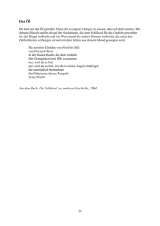 Das Öl
Du hast mir das Öl gewährt. Diese dir so eigene Liturgie zu wissen, dass ich dich ersinne. Mit
deinem Säuseln spielst du auf der Seelenlaute, die zum Schlüssel für das Gedicht geworden
ist, das Riegel zerbricht und vor Wut rasend die andere Stimme verbreitet, die unter den
Zärtlichkeiten verborgen ist und mit dem Schrei aus deinem Mund gesungen wird.

       Du zerstörst Einöden von Nord bis Süd
       von Ost nach West
       in der blauen Bucht, die dich verhüllt
       Der Orangenhorizont fällt zusammen
       nur, weil du es bist
       nur, weil du so bist, wie du in meine Augen eindringst
       die unersättlich beobachten
       das Geheimnis deines Tempels
       Seine Pracht


Aus dem Buch: Der Schlüssel zur anderen Geschichte, 2004




                                              34
 