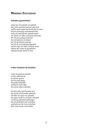 MARINKO STEVANOVIĆ

träumer-gastarbeiter
schau her ich schreibe ein gedicht
über mich und dich und uns und euch
und hin und wieder bla bla bla das ist mein
kleines poetisches melodramatisches
mein unvermeidliches gedankenspiel
nur damit wir näher zusammen kommen
bin ich jetzt genug assimiliert
bin ich kultiviert zivilisiert
bin ich dir ähnlich und nah
bin ich dir wert und gleichgestellt
und du sagst mir klare einfache worte
träume nur weiter du gastarbeiter
und jetzt husch husch ins bett




woher kommst du fremder

woher kommst du fremder
warum schleicht du
an unserer grenze
bist du stark genug
für große baustellen
und bereit und willig
für unsere edlen schwänze
…
oh mein edler und frommer herr
die not hat mich hierher gebracht
ich habe im regen von granaten
die ganze nacht im versteck verbracht
von krieg und elend und hunger
bin ich geflüchtet und vertrieben
und kann nur die verse schreiben
über einen traum vom frieden




                                              39
 