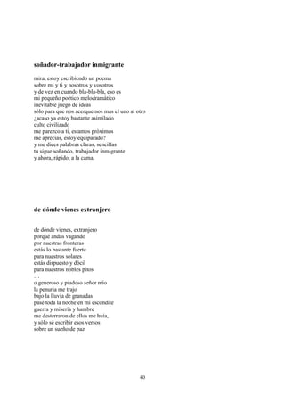 soñador-trabajador inmigrante
mira, estoy escribiendo un poema
sobre mi y ti y nosotros y vosotros
y de vez en cuando bla-bla-bla, eso es
mi pequeño poético melodramático
inevitable juego de ideas
sólo para que nos acerquemos más el uno al otro
¿acaso ya estoy bastante asimilado
culto civilizado
me parezco a ti, estamos próximos
me aprecias, estoy equiparado?
y me dices palabras claras, sencillas
tú sigue soñando, trabajador inmigrante
y ahora, rápido, a la cama.




de dónde vienes extranjero

de dónde vienes, extranjero
porqué andas vagando
por nuestras fronteras
estás lo bastante fuerte
para nuestros solares
estás dispuesto y dócil
para nuestros nobles pitos
…
o generoso y piadoso señor mío
la penuria me trajo
bajo la lluvia de granadas
pasé toda la noche en mi escondite
guerra y miseria y hambre
me desterraron de ellos me huía,
y sólo sé escribir esos versos
sobre un sueño de paz




                                            40
 