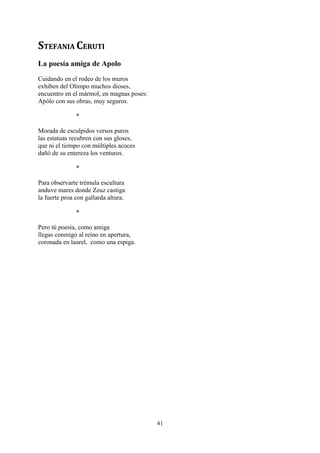 STEFANIA CERUTI
La poesía amiga de Apolo
Cuidando en el rodeo de los muros
exhiben del Olimpo muchos dioses,
encuentro en el mármol, en magnas poses:
Apólo con sus obras, muy seguros.

               *

Morada de esculpidos versos puros
las estatuas recubren con sus gloses,
que ni el tiempo con múltiples acoces
dañó de su entereza los venturos.

               *

Para observarte trémula escultura
anduve mares donde Zeuz castiga
la fuerte proa con gallarda altura.

               *

Pero tú poesía, como amiga
llegas conmigo al reino en apertura,
coronada en laurel, como una espiga.




                                           41
 