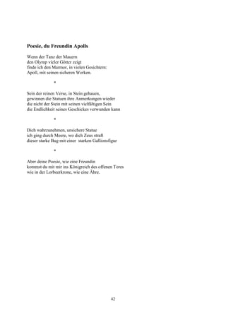 Poesie, du Freundin Apolls
Wenn der Tanz der Mauern
den Olymp vieler Götter zeigt
finde ich den Marmor, in vielen Gesichtern:
Apoll, mit seinen sicheren Werken.

              *

Sein der reinen Verse, in Stein gehauen,
gewinnen die Statuen ihre Anmerkungen wieder
die nicht der Stein mit seinen vielfältigen Sein
die Endlichkeit seines Geschickes verwunden kann

              *

Dich wahrzunehmen, unsichere Statue
ich ging durch Meere, wo dich Zeus straft
dieser starke Bug mit einer starken Gallionsfigur

              *

Aber deine Poesie, wie eine Freundin
kommst du mit mir ins Königreich des offenen Tores
wie in der Lorbeerkrone, wie eine Ähre.




                                              42
 