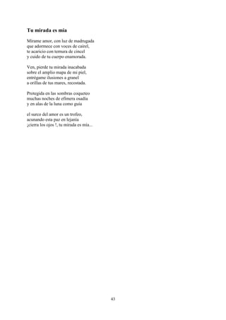 Tu mirada es mía
Mírame amor, con luz de madrugada
que adormece con voces de cairel,
te acaricio con ternura de cincel
y cuido de tu cuerpo enamorada.

Ven, pierde tu mirada inacabada
sobre el amplio mapa de mi piel,
entrégame ilusiones a granel
a orillas de tus mares, recostada.

Protegida en las sombras coqueteo
muchas noches de efímera osadía
y en alas de la luna como guía

el surco del amor es un trofeo,
acunando esta paz en lejanía
¡cierra los ojos !, tu mirada es mía...




                                          43
 
