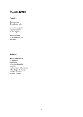 MANUEL RAMOS

Cautiva
Te contemplo
desnuda, sin velos

Cierro los párpados
y quedas cautiva
en mis pupilas

Ahora duermes
en mi sueño sin fin,
profundo.




Soledad
Mientras hablamos
el fantasma
imaginario
golpetea mi espalda
absorto
contemplando el horizonte
bebo el agua de sus ojos
y ambos besamos
nuestras sombras




                            45
 