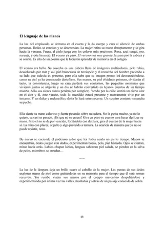El lenguaje de las manos
La luz del crepúsculo se derrama en el cuarto y le da cuerpo y cara al silencio de ambas
personas. Dedos se enredan y se desenredan. La mujer retira su mano abruptamente y se gira
hacia la ventana. Fuera, el cielo juega con los colores más preciosos: Rosa, azul turquí, oro,
naranja, y este bermejo. El verano ya pasó. El verano era muy grande, le pasa por la cabeza y
se sonríe. Es cita de un poema que le hicieron aprender de memoria en el colegio.

El verano era bello. Su cosecha es una cabeza llena de imágenes multicolores, pelo rubio,
descolorado por mar y sol, piel bronceada de terciopelo y el recuerdo del hombre yaciendo a
su lado que todavía es presente, pero ella sabe que su imagen pronto irá desvaneciéndose,
como su piel ya ha comenzado desteñirse. Sus manos, su piel olvidarán primero, olvidarán el
tacto, la consistencia, luego su cara perderá sus contornos, las pequeñas aventuras que
vivieron juntos se alejarán y un día se habrán convertido en lejanos cuentos de un tiempo
muerto. Sólo sus olores nunca perderá por completo. Yendo por la calle sentirá un cierto olor
en el aire y él, este verano, todo lo sucedido estará presente y nuevamente vivo por un
instante. Y un dulce y melancólico dolor le hará estremecerse. Un suspiro contento ensancha
su pecho.


Ella siente su mano caluroso y fuerte pesando sobre su cadera. No le gusta mucho, ya no lo
quiere, ya casi es pasado. ¿Es que no se entera? Gira un poco su cuerpo para hacer deslizar su
mano. Pero él no se da por vencido, forzándola con dulzura, gira el cuerpo de la mujer hacia
sí. La mira con placer, orgullo y algo parecido a ternura. La acaricia de manera que ya no se
puede resistir, tiene.


De nuevo se enciende el poderoso ardor que les había unido un cierto tiempo. Manos se
encuentran, dedos juegan con dedos, experimentan bocas, pelo, piel húmeda. Ojos se cierran,
miran hacia atrás. Labios chupan labios, lenguas saborean piel salada, se pierden en la selva
de pelos, miembros se enredan…

                                             ---


La luz de la lámpara deja un brillo suave al cabello de la mujer. Las puntas de sus dedos
exploran mares de piel como grabándolas en su memoria para el tiempo que él será nomas
recuerdo. Sin rumbo viajan sus manos por el cuerpo masculino despidiéndose y
experimentando por última vez las valles, montañas y selvas de un paisaje conocido de sobra.




                                              48
 