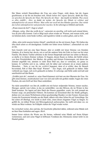 Der Mann wickelt Haarsträhnen der Frau um seine Finger, zieht daran, hat die Augen
geschlossen; er tut ihr ein bisschen weh. Hände haben ihre eigene Sprache, denkt die Frau,
sie sprechen die Sprache der Haut. Die Sprache der Haut – das macht sie lächeln. Was einem
so alles einfällt… Aber, so denkt sie weiter, die Sprache der Hände ist schöner und
unkomplizierter als unsere Wörter. Man sollte nur noch mit den Händen sprechen. Das würde
das Leben unkomplizierter und poetischer machen. In ihr schwingt es fröhlich und leicht.
„Wann musst du fort?“, fragt er scharf.
„Morgen, zeitig. Aber das weißt du ja.“, antwortet sie unwillig, will nicht noch einmal hören,
was da jetzt alles kommt. Und er fängt auch schon wieder an: Warum, und warum nicht, und
sie könnten doch, wenn beide wollten, und irgendwie würde es schon gehen, und so fort.


„Bitte, störe nicht unseren letzten Abend“, unterbricht sie ihn mit leisem Ärger. Wir haben das
alles doch schon so oft durchgekaut. Erzähle mir lieber etwas Schönes“, schmeichelt sie sich
an ihn.
Sein Gesicht wird um eine Spur blasser, aber er erzählt mit leiser Stimme von fremden
Ländern, di er bereist hat; davon, wie er auf der anderen Seite der Erde zu Gast war bei einer
Familie. Die älteste Tochter arbeitete in der fernen Hauptstadt und kam nur selten zu Besuch,
so durfte er in ihrem Zimmer wohnen. Er begann, diesen Raum zu lieben, der belebt schien
von ihrer Persönlichkeit; ihre Bücher, die großen und kleinen Erinnerungen, mit denen das
Zimmer angefüllt war, atmeten so stark ihren Duft aus, dass er vermeinte, sie genau zu
kennen. Er verliebte sich in sie, wähnte sich ihr näher und vertrauter als je einem anderen
Menschen. – Nein, er war ihr nie wirklich begegnet, denn al er erfuhr, dass ihr Besuch
bevorstand, floh er Hals über Kopf. Warum? – Aus Angst, sich getäuscht zu haben. Oder
vielleicht aus Angst, sich nicht getäuscht zu haben. Er schweigt, und Stille senkt sich kalt und
unerfreulich auf den Raum.
„Erzähle jetzt du“, murmelt er, seine Hand klammert sich hart um den Oberarm der Frau. Sie
gibt einen kleinen, erschrockenen Laut von sich und sieht mit großen runden Augen die roten
Flecken, die sein Griff auf ihrer Haut zurücklässt.

Sie rückt unmerklich von ihm ab, erzählt erst mit heiser stolpernder Stimme, immer rascher,
flüssiger, spricht vom Leben, in das sie zurückfährt, von den Möwen, die im Winter in ihre
Stadt kommen. Sie lagern auf dem Dach des Hauses gegenüber, warte, bis sich jemand am
Fenster zeigt, ein potentieller Fütterer. Da kommen sie kreischend über die Straße geflogen,
drehen wie von einem Wirbelsturm erfasst geschmeidige Runden vor den Fenster; fressen den
Leuten die Essensreste beinahe aus der Hand, nähern sich ohne Scheu bis auf Armeslänge. Sie
hat schon oft überlegt, wie leicht es doch wäre, einen dieser eleganten Vögel zu fangen. Es
gefällt ihr, im trüben Winter mit Möwengekreisch aufzuwachen. Sie stellt sich dann vor, sie
würde am Meer wohnen. Im Frühjahr ziehen die Vögel wieder weiter.

Sie zwitschert weiter, dies und das, ihr Geschwätz plätschert dahin, während seine Hände sich
an ihrer Haut festhalten und sagen: Bleib.
Immer leiser sickern die Worte aus ihr heraus, während seine Hände auf ihrem Körper
weiterreisen, und sich seine Nägel in hilflosem Vorahnen des Alleinseins immer tiefer in ein
Hauttal graben.




                                              49
 