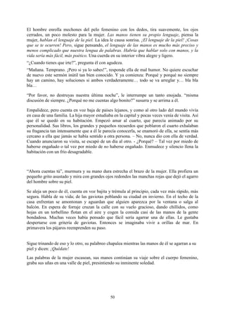 El hombre enrolla mechones del pelo femenino con los dedos, tira suavemente, los ojos
cerrados, un poco molesto para la mujer. Las manos tienen su propio lenguaje, piensa la
mujer, hablan el lenguaje de la piel. La idea le causa sonrisa. ¡El lenguaje de la piel! ¡Cosas
que se te ocurren! Pero, sigue pensando, el lenguaje de las manos es mucho más preciso y
menos complicado que nuestra lengua de palabras. Habría que hablar solo con manos, y la
vida sería más fácil, más poético. Una cuerda en su interior vibra alegre y ligero.
“¿Cuando tienes que irte?”, pregunta él con agudeza.
“Mañana. Temprano. ¡Pero si ya lo sabes!”, responde ella de mal humor. No quiere escuchar
de nuevo este sermón inútil tan bien conocido. Y ya comienza: Porqué y porqué no siempre
hay un camino, hay soluciones si ambos verdaderamente… todo se va arreglar y… bla bla
bla…

“Por favor, no destruyas nuestra última noche”, le interrumpe un tanto enojada. “misma
discusión de siempre. ¿Porqué no me cuentas algo bonito?” susurra y se arrima a él.

Empalidece, pero cuenta en voz baja de países lejanos, y como al otro lado del mundo vivía
en casa de una familia. La hija mayor estudiaba en la capital y pocas veces venía de visita. Así
que él se quedó en su habitación. Empezó amar al cuarto, que parecía animado por su
personalidad. Sus libros, los grandes y pequeños recuerdos que poblaron el cuarto exhalaban
su fragancia tan intensamente que a él le parecía conocerla, se enamoró de ella, se sentía más
cercano a ella que jamás se había sentido a otra persona. – No, nunca dio con ella de verdad.
Cuando anunciaron su visita, se escapó de un día al otro. - ¿Porqué? – Tal vez por miedo de
haberse engañado o tal vez por miedo de no haberse engañado. Enmudece y silencio llena la
habitación con un frío desagradable.



“Ahora cuentas tú”, murmura y su mano dura estrecha el brazo de la mujer. Ella profiera un
pequeño grito asustado y mira con grandes ojos redondos las manchas rojas que dejó el agarro
del hombre sobre su piel.

Se aleja un poco de él, cuenta en voz bajita y trémula al principio, cada vez más rápido, más
segura. Habla de su vida; de las gaviotas poblando su ciudad en invierno. En el techo de la
casa enfrentan se amontonan y aguardan que alguien aparezca por la ventana o salga al
balcón. En espera de forraje cruzan la calle con su vuelo gracioso, dando chillidos, como
hojas en un torbellino flotan en el aire y cogen la comida casi de las manos de la gente
bondadosa. Muchas veces había pensado que fácil sería agarrar una de ellas. Le gustaba
despertarse con gritería de gaviotas. Entonces se imaginaba vivir a orillas de mar. En
primavera los pájaros reemprenden su paso.


Sigue trinando de eso y lo otro, su palabreo chapalea mientras las manos de él se agarran a su
piel y dicen: ¡Quédate!
Las palabras de la mujer escasean, sus manos continúan su viaje sobre el cuerpo femenino,
graba sus uñas en una valle de piel, presintiendo su inminente soledad.




                                              50
 