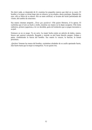 Sin decir nada, se desprende de él, examina los pequeños marcos que dejó en su cuero. El
hombre y la mujer se miran largo rato en silencio; ya no aliados, ahora enemigos. Bajando los
ojos, ella se libera de su abrazo. Ríe un tanto artificial, se levanta del lecho parloteando del
verano, del cambio de estaciones.

Sus manos intentan atraparla. ¡Tiene que quedarse!. Ella quiere liberarse, él la apresa. El
cuchichea que el aire ya huele a otoño, mientras sus manos no la dejan escaparse. Ella tienta
redimirse, primero juguetona, a la vez decidida, quita mil tentáculos que se pegan incesantes a
su piel.

Entonces ya no es juego. Va en serio. La mujer lucha contra un ejército de dedos, manos,
brazos que quieren someterla. Rasguña y muerde su piel hasta hacerla sangrar. Golpea y
patea, combatiendo la fuerza del hombre. Sus manos la vencen, la fuerzan, la toman
prisionera.

¡Quédate! braman las manos del hombre, cerrándose alrededor de su cuello apretando fuerte,
más fuerte hasta que la mujer se tranquiliza. Ya no quiere irse.




                                              52
 