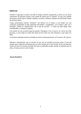 Editorial
Escribir es algo que se siente con todo el cuerpo; arrastra, decepciona, te llena con un cierto
sentimiento de feliciad; te pasa a otro estado de ánimo que el “normal”. Lo que con cuidado
intentamos ocultar ante el mundo cotidiano, revienta y entonces, bajamos al más hondo sótano
de nuestras almas.
Luego, presentamos nuestro “producto” con dolores en el vientre y con miedo, con una
sensación comparable al niño esperando Navidades o cumpleaños. ¿Va a llegar? ¿Me van a
entender? ¿Puedo yo identificarme con lo que he escrito?... Y miles de otras dudas entre
incertidumbre y esperanza inquieta.
Leer puede ser una aventura igual de grande. Entregarse a las aventuras de cabeza de otras
personas, es una señal en contra del clima tan frío entre los seres humanos y que tanto nos
daña.
La presente antología muestra el trabajo de autores latinoamericanos, de Croacia y de Austria.


Sabemos, naturalmente, que ni escribir ni leer son un remedio universal contra el mal del
mundo; pero solamente ausentarse por un cierto tiempo de la vida normal, de los mecanismos
ávidos de lucro de nuestra sociedad, del cual es imposible escapar, puede ser bálsamo para el
alma, al menos, por un cierto tiempo.




Sarah Steinböck




                                              6
 