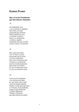 GABRIEL FLORES

Que vivan los Estudiantes
que han abierto Alamedas
-1-

El estudiantado crece
y en su accionar se agiganta,
todo Chile se levanta
anunciando que amanece.
Nada impedirá que cese
su reclamo es preciso,
claro es su compromiso
y nítido su empeño,
mostrando claro que el sueño
se hace a mano y sin permiso.


-2-

Hoy canta la juventud
con voz firme y sonora,
anunciando que la aurora
se acerca en plenitud.
Que viene en forma de alud
con paros y con protestas,
que trae muchas propuestas
todas clara cielo abierto,
pa´ que el sistema por cierto
se vaya a la misma la cresta.


-3-

Convocan los estudiantes
a la conciencia de todos,
pa´ que juntos codo a codo
vayamos siempre adelante.
Porque el sueño igual que antes
es el mismo, no ha cambiado,
aunque lo han disfrazado
es Salud, Habitación,
Trabajo y Educación
que tanta muerte ha costado.




                                  7
 