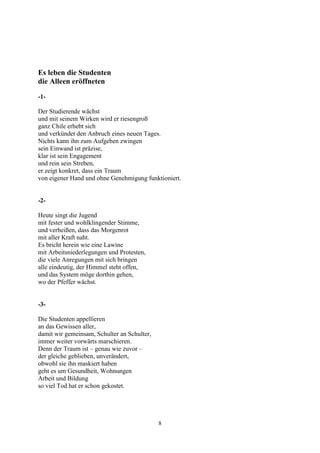 Es leben die Studenten
die Alleen eröffneten
-1-

Der Studierende wächst
und mit seinem Wirken wird er riesengroß
ganz Chile erhebt sich
und verkündet den Anbruch eines neuen Tages.
Nichts kann ihn zum Aufgeben zwingen
sein Einwand ist präzise,
klar ist sein Engagement
und rein sein Streben,
er zeigt konkret, dass ein Traum
von eigener Hand und ohne Genehmigung funktioniert.


-2-

Heute singt die Jugend
mit fester und wohlklingender Stimme,
und verheißen, dass das Morgenrot
mit aller Kraft naht.
Es bricht herein wie eine Lawine
mit Arbeitsniederlegungen und Protesten,
die viele Anregungen mit sich bringen
alle eindeutig, der Himmel steht offen,
und das System möge dorthin gehen,
wo der Pfeffer wächst.


-3-

Die Studenten appellieren
an das Gewissen aller,
damit wir gemeinsam, Schulter an Schulter,
immer weiter vorwärts marschieren.
Denn der Traum ist – genau wie zuvor –
der gleiche geblieben, unverändert,
obwohl sie ihn maskiert haben
geht es um Gesundheit, Wohnungen
Arbeit und Bildung
so viel Tod hat er schon gekostet.




                                             8
 
