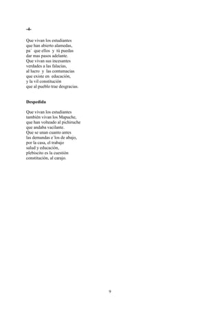 -4-

Que vivan los estudiantes
que han abierto alamedas,
pa´ que ellos y tú puedas
dar mas pasos adelante.
Que vivan sus incesantes
verdades a las falacias,
al lucro y las contumacias
que existe en educación,
y la vil constitución
que al pueblo trae desgracias.


Despedida

Que vivan los estudiantes
también vivan los Mapuche,
que han volteado al pichiruche
que andaba vacilante.
Que se unan cuanto antes
las demandas e´los de abajo,
por la casa, el trabajo
salud y educación,
plebiscito es la cuestión
constitución, al carajo.




                                 9
 