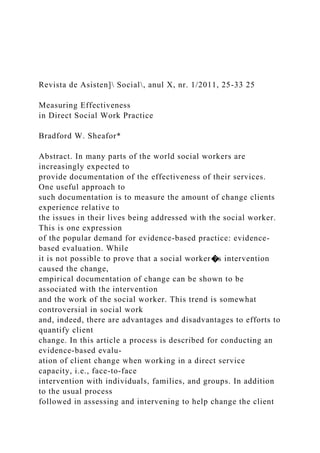 Revista de Asisten] Social, anul X, nr. 1/2011, 25-33 25
Measuring Effectiveness
in Direct Social Work Practice
Bradford W. Sheafor*
Abstract. In many parts of the world social workers are
increasingly expected to
provide documentation of the effectiveness of their services.
One useful approach to
such documentation is to measure the amount of change clients
experience relative to
the issues in their lives being addressed with the social worker.
This is one expression
of the popular demand for evidence-based practice: evidence-
based evaluation. While
it is not possible to prove that a social worker�s intervention
caused the change,
empirical documentation of change can be shown to be
associated with the intervention
and the work of the social worker. This trend is somewhat
controversial in social work
and, indeed, there are advantages and disadvantages to efforts to
quantify client
change. In this article a process is described for conducting an
evidence-based evalu-
ation of client change when working in a direct service
capacity, i.e., face-to-face
intervention with individuals, families, and groups. In addition
to the usual process
followed in assessing and intervening to help change the client
 