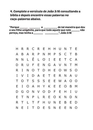 “Porque ______ ________ o __________ de tal maneira que deu
o seu Filho unigênito, para que todo aquele que nele ______ não
pereça, mas tenha a _______ __________”. João 3:16
4. Complete o versículo de João 3:16 consultando a
bíblia e depois encontre essas palavras no
caça-palavras abaixo.
 