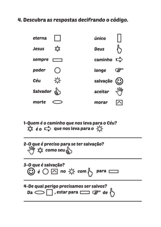 4. Descubra as respostas decifrando o código.
eterna
Jesus
sempre
poder
Céu
Salvador
morte
único
Deus
caminho
longe
salvação
aceitar
morar y
a
1-Quem é o caminho que nos leva para o Céu?
2-O que é preciso para se ter salvação?
3-O que é salvação?
4-De qual perigo precisamos ser salvos?
é o que nos leva para o
a
como seu
é no com para
y
Da , estar para de
 
