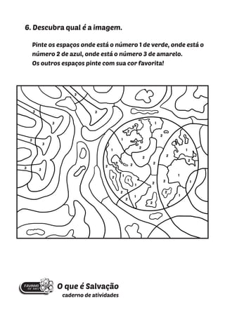 6. Descubra qual é a imagem.
Pinte os espaços onde está o número 1 de verde, onde está o
número 2 de azul, onde está o número 3 de amarelo.
Os outros espaços pinte com sua cor favorita!
1
1
1
1
1
1
1
1
1
1
2
2
2
2
2
2
2
2
1
2
2
2
2
2
2
2
2
3
3
3
3
3
3
3
3
O que é Salvação
caderno de atividades
1
 