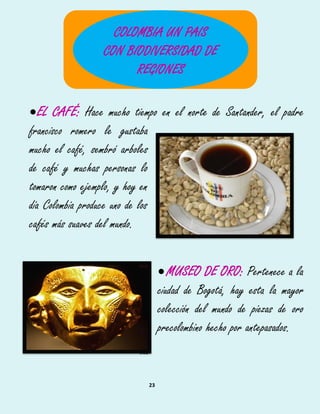 23
EL CAFÉ: Hace mucho tiempo en el norte de Santander, el padre
francisco romero le gustaba
mucho el café, sembró arboles
de café y muchas personas lo
tomaron como ejemplo, y hoy en
día Colombia produce uno de los
cafés más suaves del mundo.
MUSEO DE ORO: Pertenece a la508
ciudad de Bogotá, hay esta la mayor509
colección del mundo de piezas de oro510
precolombino hecho por antepasados.511
512
COLOMBIA UN PAIS
CON BIODIVERSIDAD DE
REGIONES
 