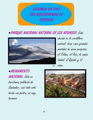 25
PARQUE NACIONAL NATURAL DE LOS NEVADOS: Está
ubicado en la cordillera539
central. tiene cinco grandes540
montañas de nieve perpetua:541
el Tolima, el Ruiz, la santa542
Isabel, el Quindío y el543
cisne.544
MONUMENTO
NACIONAL: Está en
barichara, población de
Santander, casi todo está
hecho con piedra, es muy
hermoso.
COLOMBIA UN PAIS
CON BIODIVERSIDAD DE
REGIONES
 