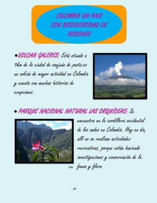 27
VOLCAN GALERES: Está situado a
9km de la ciudad de sanjuán de pasto.es
un volcán de mayor actividad en Colombia
y cuenta con muchas historias de
erupciones.
 PARQUE NACIONAL NATURAL LAS ORQUÍDEAS: Se
encuentra en la cordillera occidental583
de los andes en Colombia. Hoy en día,584
allí no se realizan actividades585
recreativas, porque están haciendo586
investigaciones y conservación de la587
fauna y flora.588
COLOMBIA UN PAIS
CON BIODIVERSIDAD DE
REGIONES
 