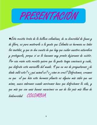 3
Esta revista trata de la belleza colombiana, de su diversidad de fauna y
de flora, es para mostrarle a la gente que Colombia es hermosa en todos
los sentidos, y que se den cuenta de que hay que cuidar nuestra naturaleza
y protegerla, porque si no lo hacemos muy pronto dejaremos de existir.
Por esa razón esta revista quiere que la gente tenga conciencia y cuide,
que disfrute esta maravilla del mundo. Y que en vez de preguntarnos ¿de
dónde salió esto? o ¿qué animal es? o ¿cómo se creó? Disfrutemos, creamos
en que el que hiso este hermoso planeta es alguien más sabio que uno
mismo, nunca sabremos cuando moriremos hace que disfrutemos la vida, y
que más que con unas buenas vacaciones en uno de los país más lleno de
biodiversidad COLOMBIA.
PRESENTACIÓN
 