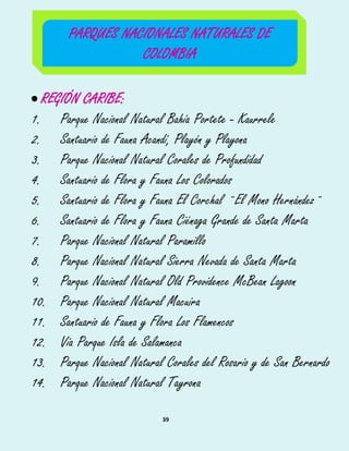39
 REGIÓN CARIBE:
1. Parque Nacional Natural Bahía Portete - Kaurrele
2. Santuario de Fauna Acandí, Playón y Playona
3. Parque Nacional Natural Corales de Profundidad
4. Santuario de Flora y Fauna Los Colorados
5. Santuario de Flora y Fauna El Corchal ¨El Mono Hernández¨
6. Santuario de Flora y Fauna Ciénaga Grande de Santa Marta
7. Parque Nacional Natural Paramillo
8. Parque Nacional Natural Sierra Nevada de Santa Marta
9. Parque Nacional Natural Old Providence McBean Lagoon
10. Parque Nacional Natural Macuira
11. Santuario de Fauna y Flora Los Flamencos
12. Vía Parque Isla de Salamanca
13. Parque Nacional Natural Corales del Rosario y de San Bernardo
14. Parque Nacional Natural Tayrona
PARQUES NACIONALES NATURALES DE
COLOMBIA
 