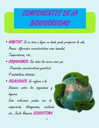 5
• HÁBITAT: Es un área o lugar en donde puede prosperar la vida.
Poseen diferentes características como humedad,
Temperaturas, etc...
• ORGANISMOS: Son todos los seres vivos que
Presentan características genéticas
Y metabólicas distintas.
• RELACIONES: Se refiere a la
Dinámica entre los organismos y
lugares.
Esas relaciones pueden ser de
cooperación, Antagonismo, exclusión
etc...Suele llamarse ECOSISTEMA.
COMPONENTES DE LA
BIODIVERSIDAD
 