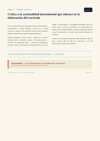T E M A 3 · T E O R Í A C R Í T I C A
Crítica a la racionalidad instrumental que subyace en la
elaboración del currículo
La teoría crítica del currículo, inspirada en la Escuela de Frankfurt y
particularmente en Jürgen Habermas, cuestiona que el diseño
curricular se reduzca a una cuestión de eficacia técnica: elegir los
medios más eficientes para lograr fines que nadie discute.
Habermas distingue el interés técnico —propio de las ciencias
empírico-analíticas, orientado al control— del interés práctico —
orientado a la comprensión mutua— y del interés emancipatorio,
orientado a liberar a las personas de condicionamientos que no han
elegido ni comprendido. La racionalidad instrumental, dicen los
autores críticos, convierte al currículo en un simple sistema de
producción de resultados medibles y deja fuera la pregunta esencial:
¿a qué fines educativos, y de quién, está sirviendo realmente ese
currículo?
Superar esa racionalidad instrumental exige recuperar la reflexión
ética y política sobre los fines de la educación, y no solo
perfeccionar los medios para alcanzarlos.
«La ciencia y la técnica funcionan hoy también como ideología» — J. Habermas
Para profundizar — «De la racionalidad técnica a la racionalidad crítica» (Revista Paca)
https://journalusco.edu.co/index.php/paca/article/view/2159
Art. 3.1
CURRÍCULO EN FOCO · REVISTA DIGITAL PÁGINA 10
 