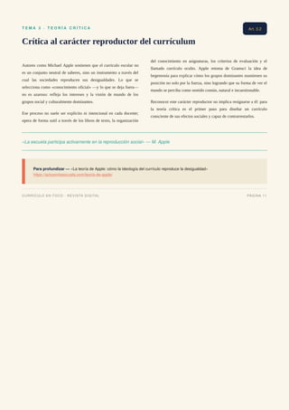 T E M A 3 · T E O R Í A C R Í T I C A
Crítica al carácter reproductor del currículum
Autores como Michael Apple sostienen que el currículo escolar no
es un conjunto neutral de saberes, sino un instrumento a través del
cual las sociedades reproducen sus desigualdades. Lo que se
selecciona como «conocimiento oficial» —y lo que se deja fuera—
no es azaroso: refleja los intereses y la visión de mundo de los
grupos social y culturalmente dominantes.
Ese proceso no suele ser explícito ni intencional en cada docente;
opera de forma sutil a través de los libros de texto, la organización
del conocimiento en asignaturas, los criterios de evaluación y el
llamado currículo oculto. Apple retoma de Gramsci la idea de
hegemonía para explicar cómo los grupos dominantes mantienen su
posición no solo por la fuerza, sino logrando que su forma de ver el
mundo se perciba como sentido común, natural e incuestionable.
Reconocer este carácter reproductor no implica resignarse a él: para
la teoría crítica es el primer paso para diseñar un currículo
consciente de sus efectos sociales y capaz de contrarrestarlos.
«La escuela participa activamente en la reproducción social» — M. Apple
Para profundizar — «La teoría de Apple: cómo la ideología del currículo reproduce la desigualdad»
https://actosenlaescuela.com/teoria-de-apple/
Art. 3.2
CURRÍCULO EN FOCO · REVISTA DIGITAL PÁGINA 11
 