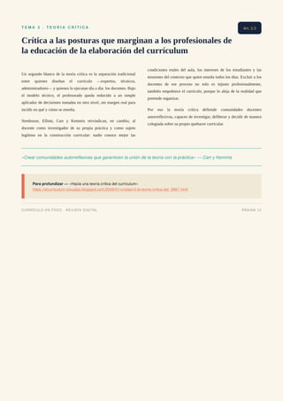 T E M A 3 · T E O R Í A C R Í T I C A
Crítica a las posturas que marginan a los profesionales de
la educación de la elaboración del currículum
Un segundo blanco de la teoría crítica es la separación tradicional
entre quienes diseñan el currículo —expertos, técnicos,
administradores— y quienes lo ejecutan día a día: los docentes. Bajo
el modelo técnico, el profesorado queda reducido a un simple
aplicador de decisiones tomadas en otro nivel, sin margen real para
incidir en qué y cómo se enseña.
Stenhouse, Elliott, Carr y Kemmis reivindican, en cambio, al
docente como investigador de su propia práctica y como sujeto
legítimo en la construcción curricular: nadie conoce mejor las
condiciones reales del aula, los intereses de los estudiantes y las
tensiones del contexto que quien enseña todos los días. Excluir a los
docentes de ese proceso no solo es injusto profesionalmente,
también empobrece el currículo, porque lo aleja de la realidad que
pretende organizar.
Por eso la teoría crítica defiende comunidades docentes
autorreflexivas, capaces de investigar, deliberar y decidir de manera
colegiada sobre su propio quehacer curricular.
«Crear comunidades autorreflexivas que garanticen la unión de la teoría con la práctica» — Carr y Kemmis
Para profundizar — «Hacia una teoría crítica del currículum»
https://elcurriculum-iceuabjo.blogspot.com/2009/01/unidad-iii-la-teoria-critica-del_9861.html
Art. 3.3
CURRÍCULO EN FOCO · REVISTA DIGITAL PÁGINA 12
 